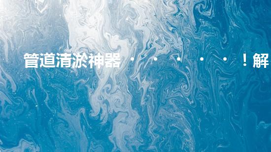 管道清淤神器！解決排水難題，輕松暢通無憂！